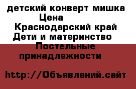 детский конверт мишка › Цена ­ 1 100 - Краснодарский край Дети и материнство » Постельные принадлежности   